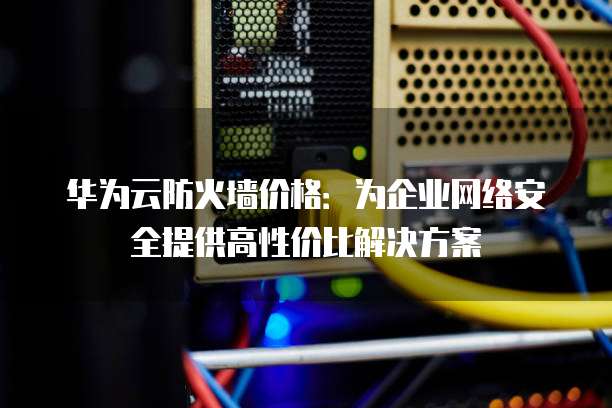 华为云防火墙价格:为企业网络安全提供高性价比解决方案