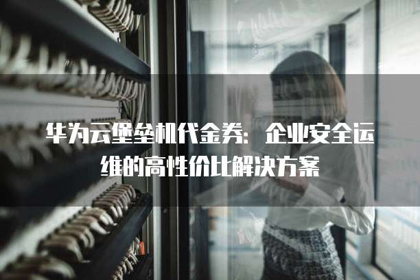 华为云堡垒机代金券:企业安全运维的高性价比解决方案