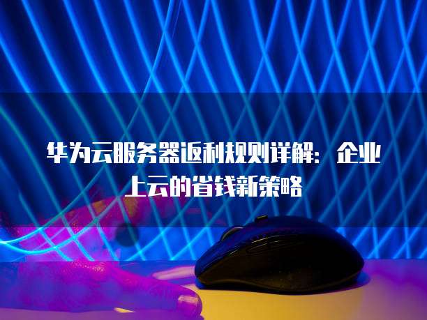华为云服务器返利规则详解:企业上云的省钱新策略