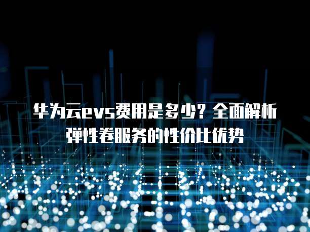 华为云evs费用是多少?全面解析弹性卷服务的性价比优势
