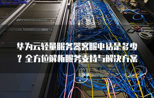 华为云轻量服务器客服电话是多少?全方位解析服务支持与解决方案