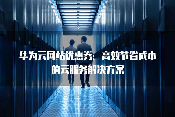 华为云网站优惠券:高效节省成本的云服务解决方案
