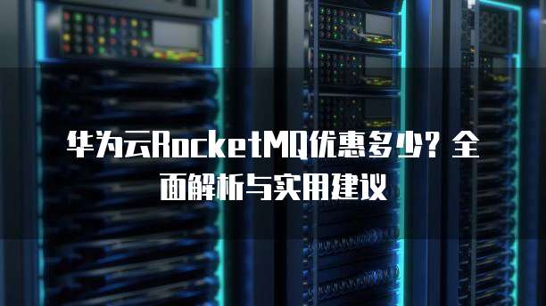 华为云RocketMQ优惠多少？全面解析与实用建议