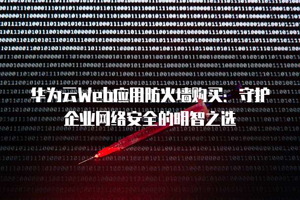 华为云Web应用防火墙购买:守护企业网络安全的明智之选