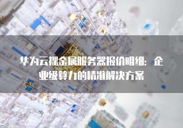 华为云裸金属服务器报价明细:企业级算力的精准解决方案