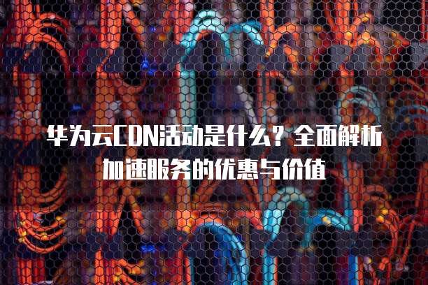 华为云CDN活动是什么?全面解析加速服务的优惠与价值