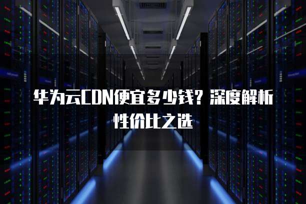 华为云CDN便宜多少钱?深度解析性价比之选