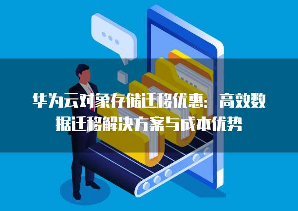 华为云对象存储迁移优惠:高效数据迁移解决方案与成本优势