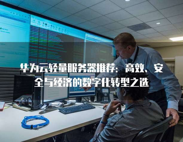 华为云轻量服务器推荐:高效、安全与经济的数字化转型之选