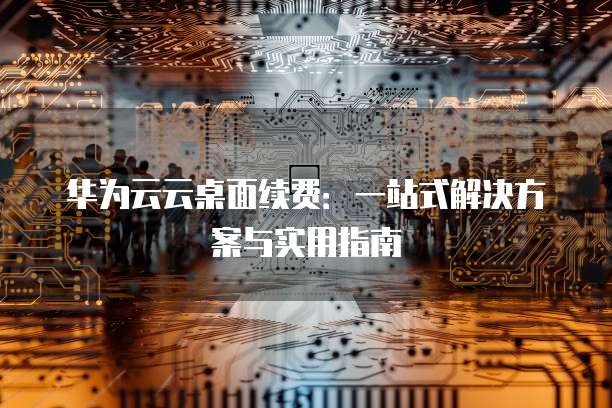 华为云云桌面续费:一站式解决方案与实用指南