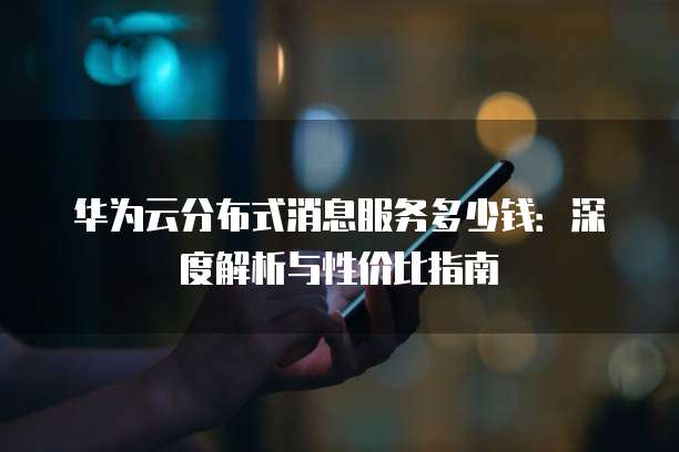 华为云分布式消息服务多少钱:深度解析与性价比指南