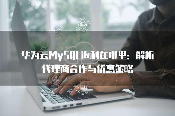 华为云MySQL返利在哪里:解析代理商合作与优惠策略