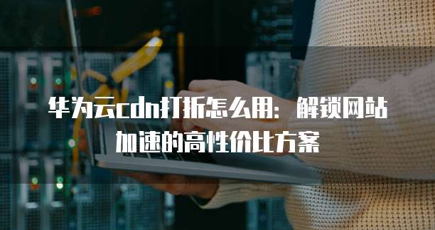 华为云cdn打折怎么用:解锁网站加速的高性价比方案