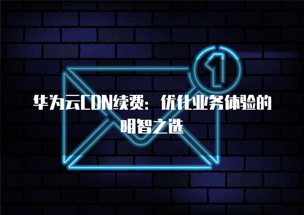 华为云CDN续费:优化业务体验的明智之选