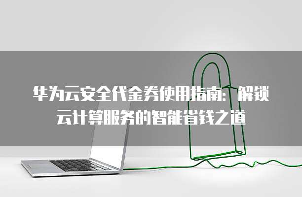 华为云安全代金券使用指南:解锁云计算服务的智能省钱之道