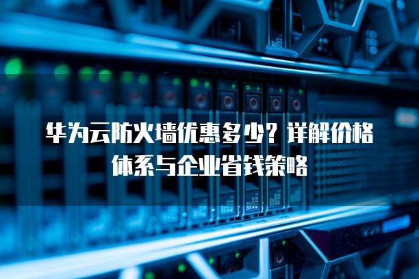 华为云防火墙优惠多少？详解价格体系与企业省钱策略