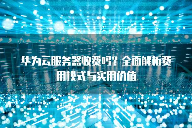 华为云服务器收费吗?全面解析费用模式与实用价值