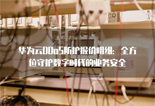 华为云DDoS防护报价明细:全方位守护数字时代的业务安全