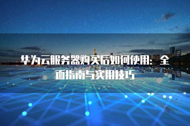 华为云服务器购买后如何使用:全面指南与实用技巧