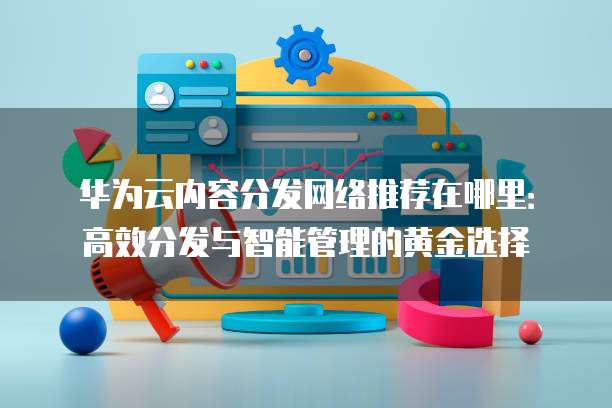 华为云内容分发网络推荐在哪里：高效分发与智能管理的黄金选择