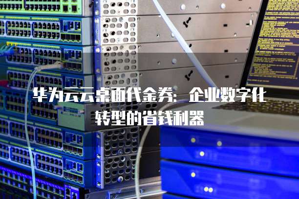 华为云云桌面代金券:企业数字化转型的省钱利器