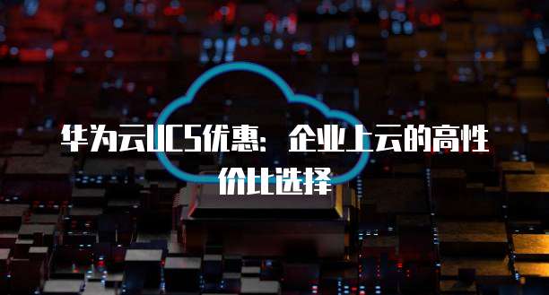 华为云UCS优惠:企业上云的高性价比选择