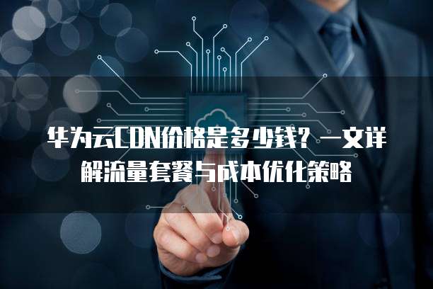 华为云CDN价格是多少钱？一文详解流量套餐与成本优化策略