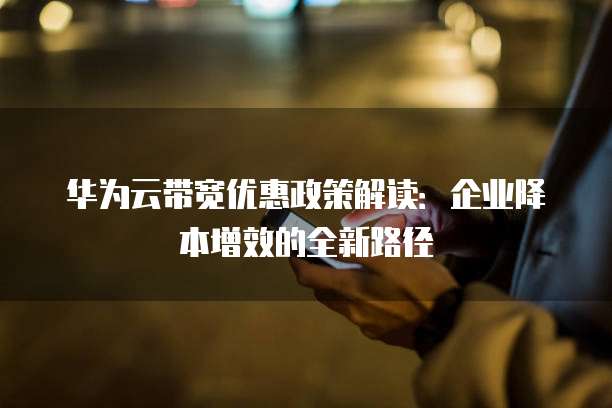 华为云带宽优惠政策解读:企业降本增效的全新路径