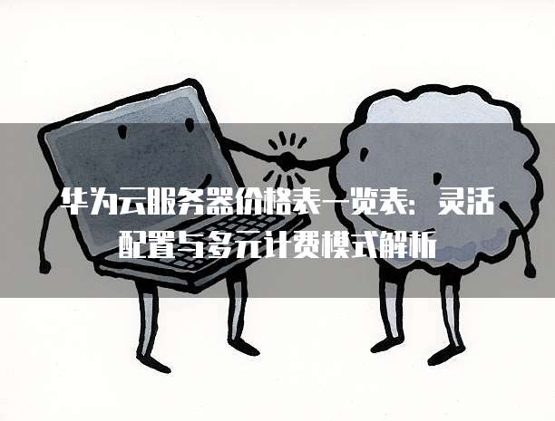华为云服务器价格表一览表:灵活配置与多元计费模式解析