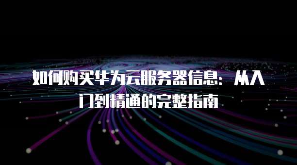 如何购买华为云服务器信息:从入门到精通的完整指南