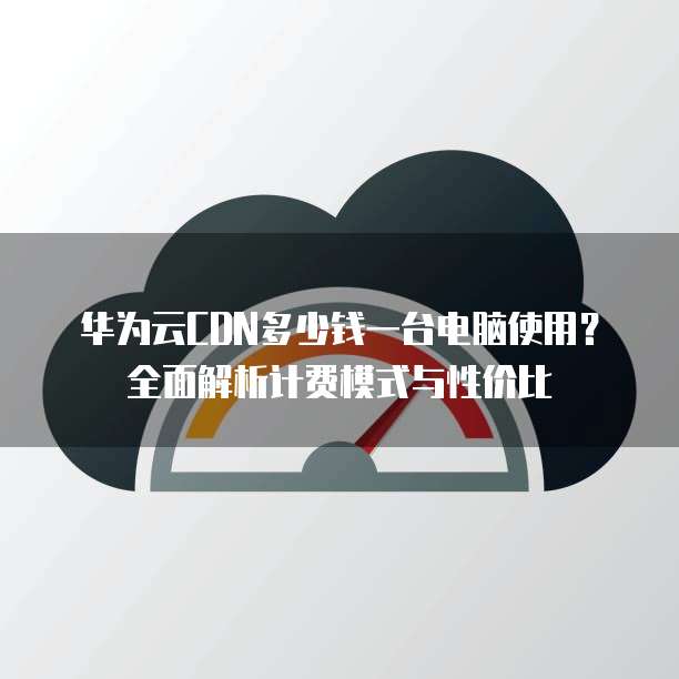 华为云CDN多少钱一台电脑使用？全面解析计费模式与性价比
