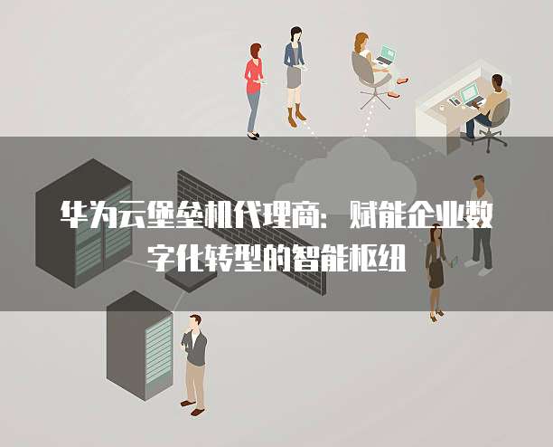 华为云堡垒机代理商:赋能企业数字化转型的智能枢纽