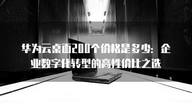 华为云桌面200个价格是多少:企业数字化转型的高性价比之选