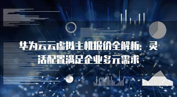 华为云云虚拟主机报价全解析:灵活配置满足企业多元需求