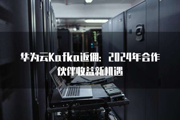 华为云Kafka返佣:2024年合作伙伴收益新机遇