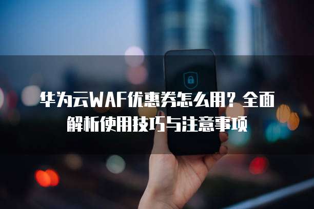 华为云WAF优惠券怎么用?全面解析使用技巧与注意事项
