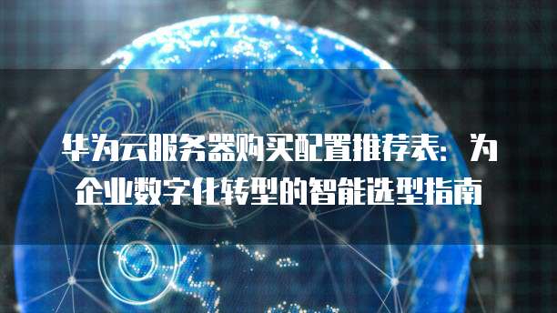 华为云服务器购买配置推荐表:为企业数字化转型的智能选型指南