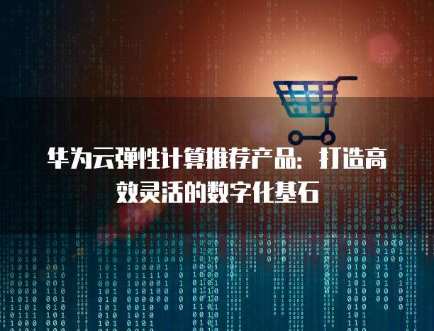 华为云弹性计算推荐产品：打造高效灵活的数字化基石