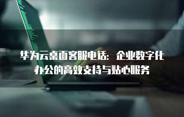 华为云桌面客服电话:企业数字化办公的高效支持与贴心服务
