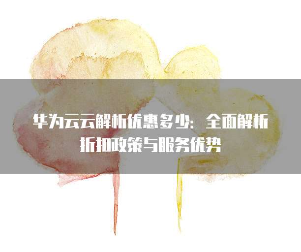 华为云云解析优惠多少:全面解析折扣政策与服务优势