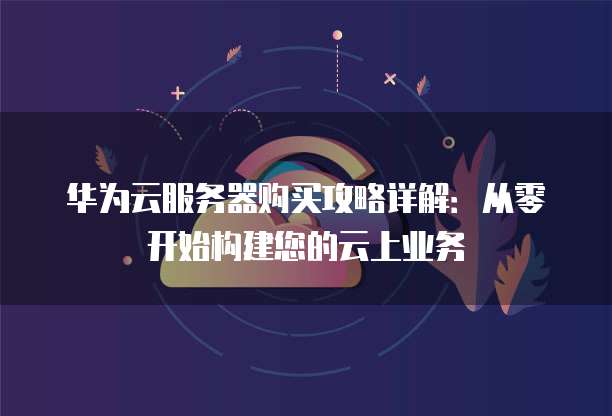 华为云服务器购买攻略详解:从零开始构建您的云上业务