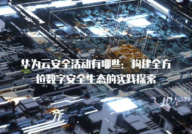 华为云安全活动有哪些：构建全方位数字安全生态的实践探索