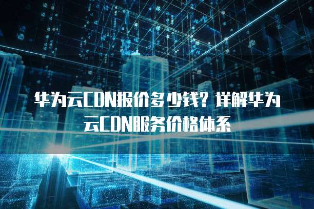华为云CDN报价多少钱?详解华为云CDN服务价格体系