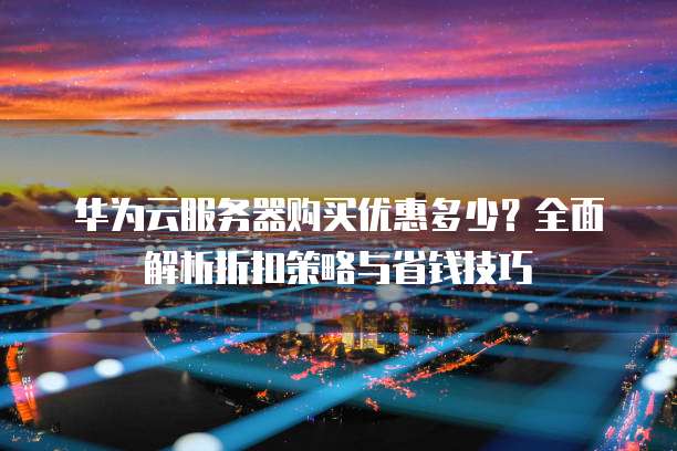 华为云服务器购买优惠多少？全面解析折扣策略与省钱技巧