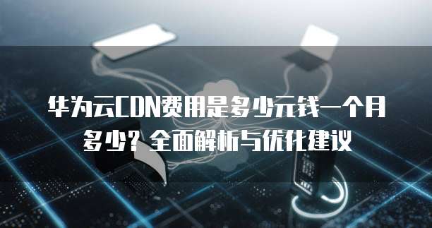 华为云CDN费用是多少元钱一个月多少?全面解析与优化建议