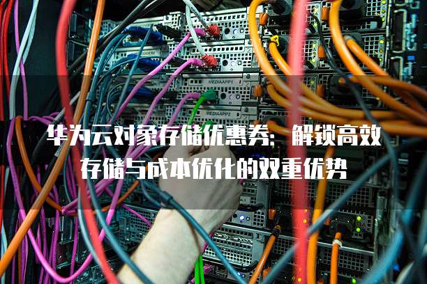 华为云对象存储优惠券:解锁高效存储与成本优化的双重优势
