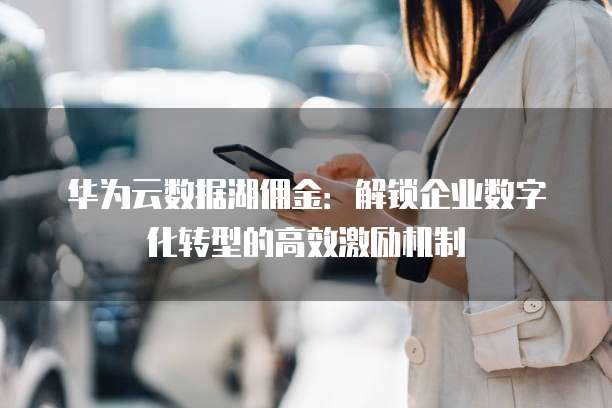 华为云数据湖佣金:解锁企业数字化转型的高效激励机制