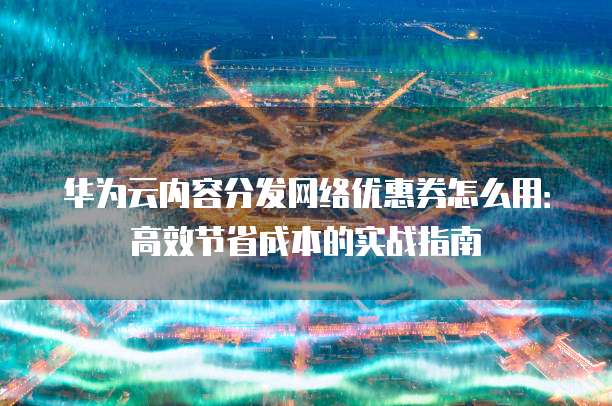 华为云内容分发网络优惠券怎么用:高效节省成本的实战指南