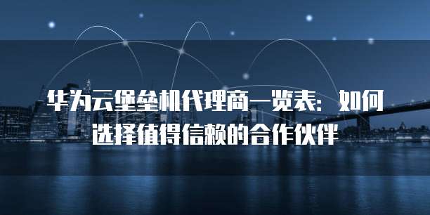 华为云堡垒机代理商一览表:如何选择值得信赖的合作伙伴