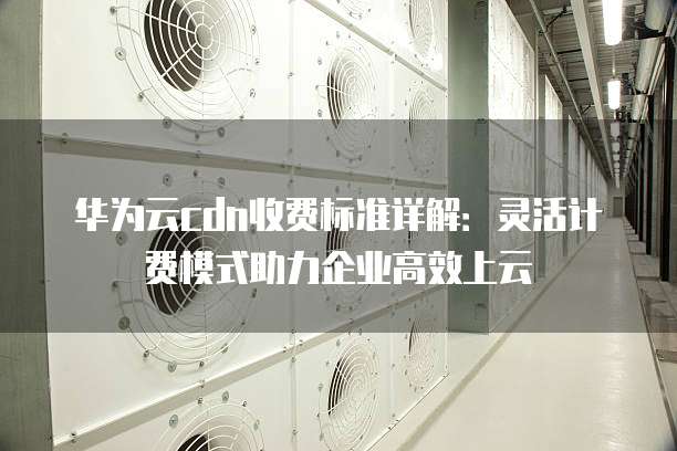 华为云cdn收费标准详解:灵活计费模式助力企业高效上云